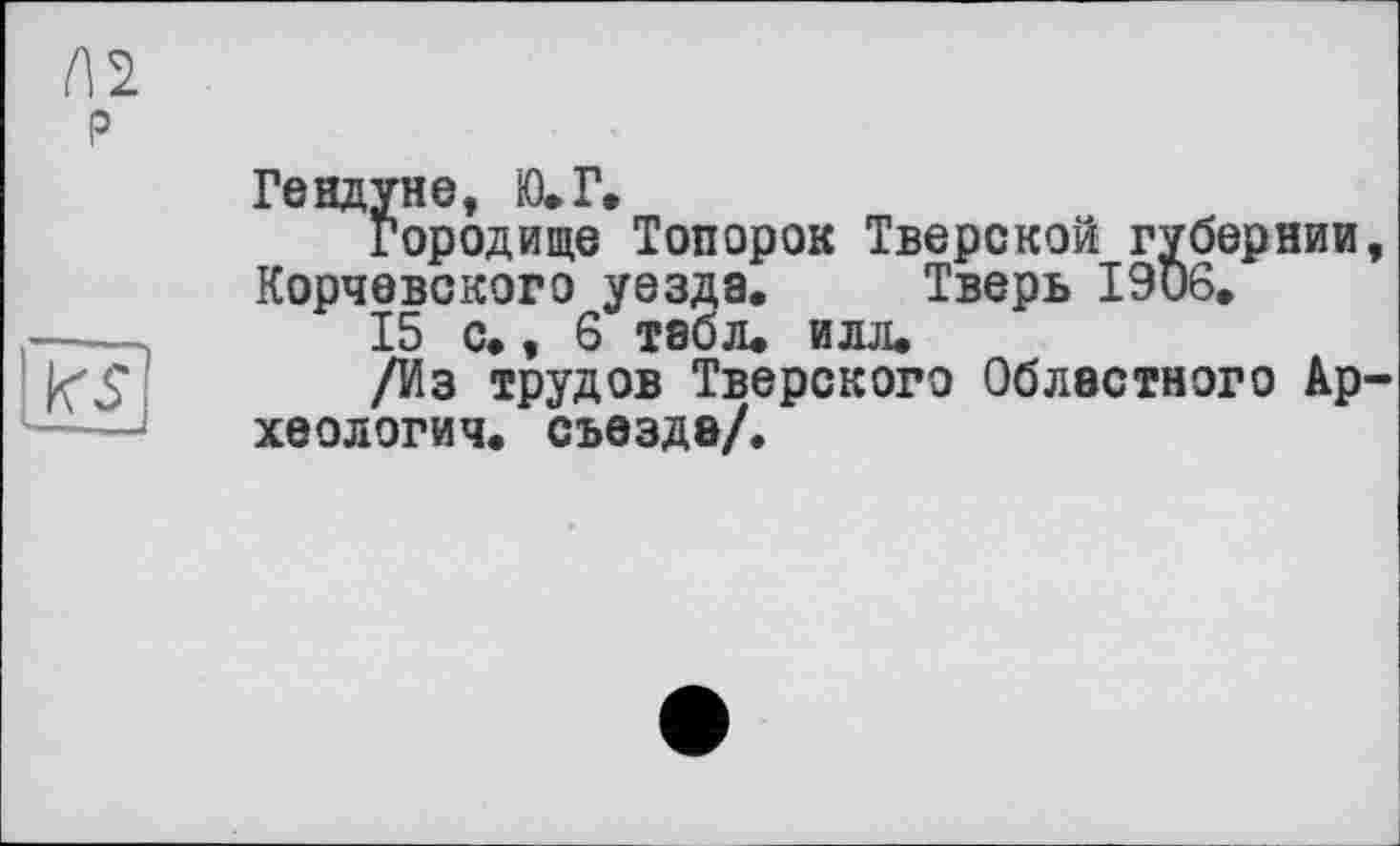 ﻿Ге вдуне, Ю.Г.
Городище Топорок Тверской губернии, Корчевского уезда. Тверь 1906.
15 с., 6 табл. илл.
/Из трудов Тверского Областного Археология. съезде/.